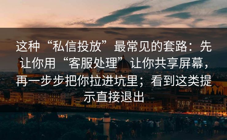 这种“私信投放”最常见的套路：先让你用“客服处理”让你共享屏幕，再一步步把你拉进坑里；看到这类提示直接退出