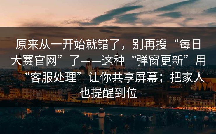 原来从一开始就错了，别再搜“每日大赛官网”了——这种“弹窗更新”用“客服处理”让你共享屏幕；把家人也提醒到位